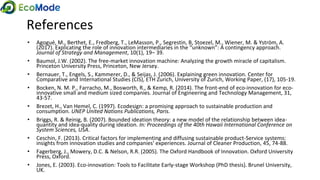 References
• Agogué, M., Berthet, E., Fredberg, T., LeMasson, P., Segrestin, B, Stoezel, M., Wiener, M. & Yström, A.
(2017). Explicating the role of innovation intermediaries in the “unknown”: A contingency approach.
Journal of Strategy and Management, 10(1), 19‒ 39.
• Baumol, J.W. (2002). The free-market innovation machine: Analyzing the growth miracle of capitalism.
Princeton University Press, Princeton, New Jersey.
• Bernauer, T., Engels, S., Kammerer, D., & Seijas, J. (2006). Explaining green innovation. Center for
Comparative and International Studies (CIS), ETH Zurich, University of Zurich, Working Paper, (17), 105-19.
• Bocken, N. M. P., Farracho, M., Bosworth, R., & Kemp, R. (2014). The front-end of eco-innovation for eco-
innovative small and medium sized companies. Journal of Engineering and Technology Management, 31,
43-57.
• Brezet, H., Van Hemel, C. (1997). Ecodesign: a promising approach to sustainable production and
consumption. UNEP United Nations Publications, Paris.
• Briggs, R. & Reinig, B. (2007). Bounded ideation theory: a new model of the relationship between idea-
quantity and idea-quality during ideation. In: Proceedings of the 40th Hawaii International Conference on
System Sciences, USA.
• Ceschin, F. (2013). Critical factors for implementing and diffusing sustainable product-Service systems:
insights from innovation studies and companies' experiences. Journal of Cleaner Production, 45, 74-88.
• Fagerberg, J., Mowery, D.C. & Nelson, R.R. (2005). The Oxford Handbook of Innovation. Oxford University
Press, Oxford.
• Jones, E. (2003). Eco-innovation: Tools to Facilitate Early-stage Workshop (PhD thesis). Brunel University,
UK.
 
