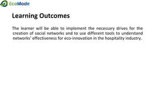 Learning Outcomes
The learner will be able to implement the necessary drives for the
creation of social networks and to use different tools to understand
networks’ effectiveness for eco-innovation in the hospitality industry.
 