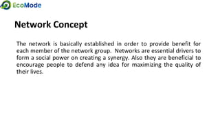 Network Concept
The network is basically established in order to provide benefit for
each member of the network group. Networks are essential drivers to
form a social power on creating a synergy. Also they are beneficial to
encourage people to defend any idea for maximizing the quality of
their lives.
 