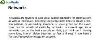 Networks
Networks are sources to gain social capital especially for organizations
as well as individuals. Reaching special business lines to create a win-
win position or persuading someone or some group for the aimed
issue can be actualized easily by networks. In current age, social
networks can be the best example on that; just think on it! Having
some idea, info or vision becomes so fast and easy if you have a
Twitter, Facebook or Instagram account.
 