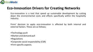 Eco-Innovation Drivers for Creating Networks
Eco-innovation is a tool that speed up sustainable development by cutting
down the environmental costs and effects specifically within the hospitality
industry.
Firms’ decision to apply eco-innovation is affected by both internal and
external factors. These are as follows;
•Technology push
•Market and demand pull
•Regulations
•Corporate social responsibility (CSR)
•Firm-specific aspects.
 
