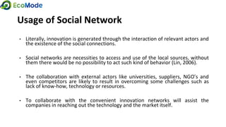 Usage of Social Network
• Literally, innovation is generated through the interaction of relevant actors and
the existence of the social connections.
• Social networks are necessities to access and use of the local sources, without
them there would be no possibility to act such kind of behavior (Lin, 2006).
• The collaboration with external actors like universities, suppliers, NGO’s and
even competitors are likely to result in overcoming some challenges such as
lack of know-how, technology or resources.
• To collaborate with the convenient innovation networks will assist the
companies in reaching out the technology and the market itself.
 