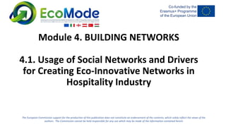 The European Commission support for the production of this publication does not constitute an endorsement of the contents, which solely reflect the views of the
authors. The Commission cannot be held responsible for any use which may be made of the information contained herein
Module 4. BUILDING NETWORKS
4.1. Usage of Social Networks and Drivers
for Creating Eco-Innovative Networks in
Hospitality Industry
 