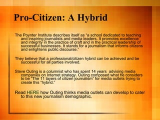 Pro-Citizen: A Hybrid The Poynter Institute describes itself as “a school dedicated to teaching and inspiring journalists and media leaders. It promotes excellence and integrity in the practice of craft and in the practical leadership of successful businesses. It stands for a journalism that informs citizens and enlightens public discourse.” They believe that a professional/citizen hybrid can be achieved and be successful for all parties involved.  Steve Outing is a columnist who has spent 14 years  advising media companies on Internet strategy. Outing composed what he considers to be “The 11 layers of citizen journalism” for media outlets trying to create this “hybrid.”   Read  HERE  how Outing thinks media outlets can develop to cater to this new journalism demographic. 