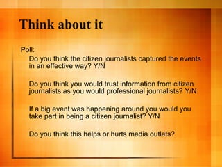 Think about it Poll: Do you think the citizen journalists captured the events in an effective way? Y/N Do you think you would trust information from citizen journalists as you would professional journalists? Y/N If a big event was happening around you would you take part in being a citizen journalist? Y/N Do you think this helps or hurts media outlets?  