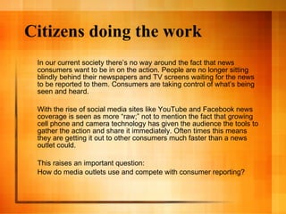 Citizens doing the work In our current society there’s no way around the fact that news consumers want to be in on the action. People are no longer sitting blindly behind their newspapers and TV screens waiting for the news to be reported to them. Consumers are taking control of what’s being seen and heard.  With the rise of social media sites like YouTube and Facebook news coverage is seen as more “raw;” not to mention the fact that growing cell phone and camera technology has given the audience the tools to gather the action and share it immediately. Often times this means they are getting it out to other consumers much faster than a news outlet could.  This raises an important question:  How do media outlets use and compete with consumer reporting? 