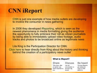 CNN iReport  CNN  is just one example of how media outlets are developing to involve the consumer in news gathering In 2006 they developed  iReporting , which is seen as the newest phenomena in media formatting giving the audience the opportunity to fully embrace their roll as citizen journalists by being able to immediately upload video footage, audio tracks and photos to be broadcast online as legitimate news Lila King is the Participation Director for CNN: 	Click   here  to hear directly from King about the history and thinking behind the creation of a participatory news outlet 