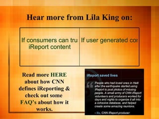 Hear more from Lila King on: Read more  HERE  about how CNN defines iReporting & check out some  FAQ’s  about how it works. If user generated content is the future of news If consumers can trust  iReport  content 
