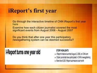 iReport’s first year Go through the interactive timeline of CNN iReport’s first year  here Examine how each citizen journalist covered the most significant events from August 2006 - August 2007 Do you think that after one year this participatory newsgathering system can be deemed successful? 