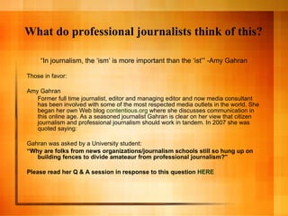 What do professional journalists think of this? “ In journalism, the ‘ism’ is more important than the ‘ist’” -Amy Gahran Those in favor: Amy Gahran Former full time journalist, editor and managing editor and now media consultant has been involved with some of the most respected media outlets in the world. She began her own Web blog  contentious.org  where she discusses communication in this online age. As a seasoned journalist Gahran is clear on her view that citizen journalism and professional journalism should work in tandem. In 2007 she was quoted saying: Gahran was asked by a University student: “ Why are folks from news organizations/journalism schools still so hung up on building fences to divide amateaur from professional journalism?” Please read her Q & A session in response to this question  HERE 