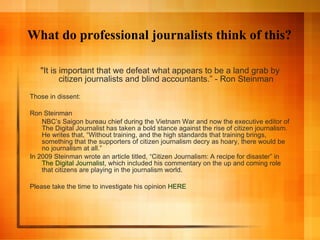 What do professional journalists think of this? "It is important that we defeat what appears to be a land grab by citizen journalists and blind accountants.” - Ron Steinman Those in dissent: Ron Steinman  NBC’s Saigon bureau chief during the Vietnam War and now the executive editor of The Digital Journalist has taken a bold stance against the rise of citizen journalism. He writes that, “Without training, and the high standards that training brings, something that the supporters of citizen journalism decry as hoary, there would be no journalism at all.” In 2009 Steinman wrote an article titled, “Citizen Journalism: A recipe for disaster” in  The Digital Journalist , which included his commentary on the up and coming role that citizens are playing in the journalism world. Please take the time to investigate his opinion  HERE 