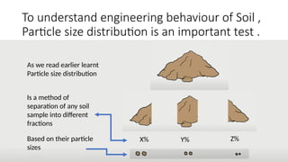 To understand engineering behaviour of Soil ,
Particle size distribution is an important test .
As we read earlier learnt
Particle size distribution
Based on their particle
sizes
Is a method of
separation of any soil
sample into different
fractions
X% Y% Z%
 
