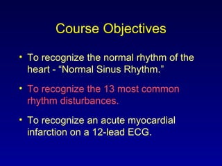 Course Objectives
• To recognize the normal rhythm of the
heart - “Normal Sinus Rhythm.”
• To recognize the 13 most common
rhythm disturbances.
• To recognize an acute myocardial
infarction on a 12-lead ECG.
 