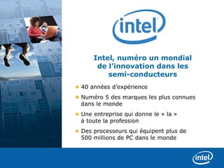 Intel, numéro un mondial
       de l’innovation dans les
          semi-conducteurs
• 40 années d’expérience
• Numéro 5 des marques les plus connues
  dans le monde
• Une entreprise qui donne le « la »
  à toute la profession
• Des processeurs qui équipent plus de 
  500 millions de PC dans le monde
 