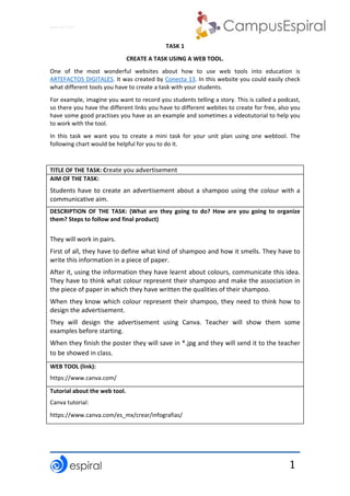 Why not CLIL? 
 
 
1
TASK 1
CREATE A TASK USING A WEB TOOL.
One  of  the  most  wonderful  websites  about  how  to  use  web  tools  into  education  is 
ARTEFACTOS DIGITALES. It was created by Conecta 13. In this website you could easily check 
what different tools you have to create a task with your students. 
For example, imagine you want to record you students telling a story. This is called a podcast, 
so there you have the different links you have to different webites to create for free, also you 
have some good practises you have as an example and sometimes a videotutorial to help you 
to work with the tool. 
In  this  task  we  want  you  to  create  a  mini  task  for  your  unit  plan  using  one  webtool.  The 
following chart would be helpful for you to do it. 
 
TITLE OF THE TASK: Create you advertisement
AIM OF THE TASK:
Students have to create an advertisement about a shampoo using the colour with a 
communicative aim.  
DESCRIPTION  OF  THE  TASK:  (What  are  they  going  to  do?  How  are  you  going  to  organize 
them? Steps to follow and final product) 
They will work in pairs. 
First of all, they have to define what kind of shampoo and how it smells. They have to 
write this information in a piece of paper. 
After it, using the information they have learnt about colours, communicate this idea. 
They have to think what colour represent their shampoo and make the association in 
the piece of paper in which they have written the qualities of their shampoo.  
When they know which colour represent their shampoo, they need to think how to 
design the advertisement. 
They  will  design  the  advertisement  using  Canva.  Teacher  will  show  them  some 
examples before starting. 
When they finish the poster they will save in *.jpg and they will send it to the teacher 
to be showed in class.  
WEB TOOL (link):
https://www.canva.com/ 
Tutorial about the web tool. 
Canva tutorial: 
https://www.canva.com/es_mx/crear/infografias/ 
 
 
