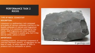PERFORMANCE TASK 2
ROCKS
TYPE OF ROCK: SEDIMENTARY
DESCRIPTION:
Limestone is a sedimentary rock composed
principally of calcium carbonate (calcite) or the
double carbonate of calcium and magnesium
(dolomite). It is commonly composed of tiny
fossils, shell fragments and other fossilized
debris. ... Limestone is usually gray, but it may
also be white, yellow or brown.
IMPORTANCE:
a building material, an essential component of
concrete (Portland cement), as aggregate for the
base of roads, as white pigment or filler in
products such as toothpaste or paints,
 