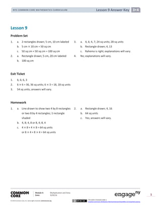 Module 4: Multiplication and Area
Date: 9/20/14
© 2014 Common Core, Inc. Somerights reserved. commoncore.org
This work is licensed under a
Creative Commons Attribution-NonCommercial-ShareAlike 3.0 Unported License.
1
Lesson 9 Answer KeyNYS COMMON CORE MATHEMATICS CURRICULUM 3•4
Lesson 9
Problem Set
1. a. 2 rectangles drawn; 5 cm, 10 cm labeled 3. a. 4, 6; 4, 7; 24 sq units; 28 sq units
b. 5 cm 10 cm = 50 sq cm b. Rectangle drawn; 4, 13
c. 50 sq cm + 50 sq cm = 100 sq cm c. Rahema is right; explanations will vary.
2. a. Rectangle drawn; 5 cm, 20 cm labeled 4. No; explanations will vary.
b. 100 sq cm
Exit Ticket
1. 6, 6; 6, 3
2. 6 6 = 36, 36 sq units; 6 3 = 18, 18 sq units
3. 54 sq units; answers will vary.
Homework
1. a. Line drawn to show two 4 by 8 rectangles 2. a. Rectangle drawn; 4, 16
or two 8 by 4 rectangles; 1 rectangle b. 64 sq units
shaded c. Yes; answers will vary.
b. 4, 8; 4, 8 or 8, 4; 8, 4
c. 4 8 + 4 8 = 64 sq units
or 8 4 + 8 4 = 64 sq units
 
