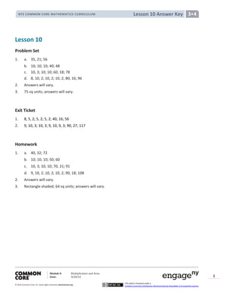 Module 4: Multiplication and Area
Date: 9/20/14
© 2014 Common Core, Inc. Somerights reserved. commoncore.org
This work is licensed under a
Creative Commons Attribution-NonCommercial-ShareAlike 3.0 Unported License.
1
Lesson 10 Answer KeyNYS COMMON CORE MATHEMATICS CURRICULUM 3•4
Lesson 10
Problem Set
1. a. 35, 21; 56
b. 10; 10; 10; 40; 48
c. 10, 3; 10; 10; 60, 18; 78
d. 8, 10, 2; 10, 2; 10, 2; 80, 16; 96
2. Answers will vary.
3. 75 sq units; answers will vary.
Exit Ticket
1. 8, 5, 2; 5, 2; 5, 2; 40, 16; 56
2. 9, 10, 3; 10, 3; 9, 10, 9, 3; 90, 27; 117
Homework
1. a. 40, 32; 72
b. 10; 10; 10; 50; 60
c. 10, 3; 10; 10; 70, 21; 91
d. 9, 10, 2; 10, 2; 10, 2; 90, 18; 108
2. Answers will vary.
3. Rectangle shaded; 64 sq units; answers will vary.
 