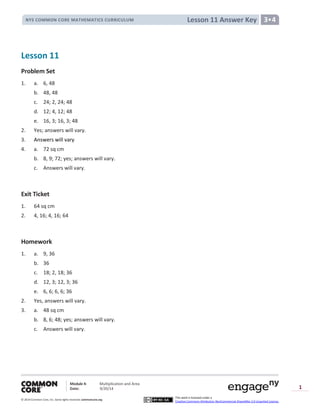 Module 4: Multiplication and Area
Date: 9/20/14
© 2014 Common Core, Inc. Somerights reserved. commoncore.org
This work is licensed under a
Creative Commons Attribution-NonCommercial-ShareAlike 3.0 Unported License.
1
Lesson 11 Answer KeyNYS COMMON CORE MATHEMATICS CURRICULUM 3•4
Lesson 11
Problem Set
1. a. 6, 48
b. 48, 48
c. 24; 2, 24; 48
d. 12; 4, 12; 48
e. 16, 3; 16, 3; 48
2. Yes; answers will vary.
3. Answers will vary
4. a. 72 sq cm
b. 8, 9; 72; yes; answers will vary.
c. Answers will vary.
Exit Ticket
1. 64 sq cm
2. 4, 16; 4, 16; 64
Homework
1. a. 9, 36
b. 36
c. 18; 2, 18; 36
d. 12, 3; 12, 3; 36
e. 6, 6; 6, 6; 36
2. Yes, answers will vary.
3. a. 48 sq cm
b. 8, 6; 48; yes; answers will vary.
c. Answers will vary.
 