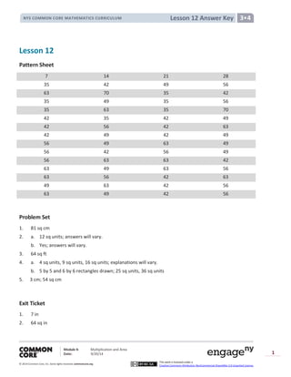 Module 4: Multiplication and Area
Date: 9/20/14
© 2014 Common Core, Inc. Somerights reserved. commoncore.org
This work is licensed under a
Creative Commons Attribution-NonCommercial-ShareAlike 3.0 Unported License.
1
Lesson 12 Answer KeyNYS COMMON CORE MATHEMATICS CURRICULUM 3•4
Lesson 12
Pattern Sheet
7 14 21 28
35 42 49 56
63 70 35 42
35 49 35 56
35 63 35 70
42 35 42 49
42 56 42 63
42 49 42 49
56 49 63 49
56 42 56 49
56 63 63 42
63 49 63 56
63 56 42 63
49 63 42 56
63 49 42 56
Problem Set
1. 81 sq cm
2. a. 12 sq units; answers will vary.
b. Yes; answers will vary.
3. 64 sq ft
4. a. 4 sq units, 9 sq units, 16 sq units; explanations will vary.
b. 5 by 5 and 6 by 6 rectangles drawn; 25 sq units, 36 sq units
5. 3 cm; 54 sq cm
Exit Ticket
1. 7 in
2. 64 sq in
 