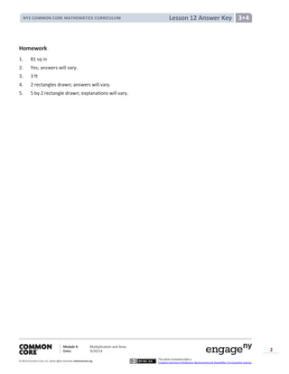 Module 4: Multiplication and Area
Date: 9/20/14
© 2014 Common Core, Inc. Somerights reserved. commoncore.org
This work is licensed under a
Creative Commons Attribution-NonCommercial-ShareAlike 3.0 Unported License.
2
Lesson 12 Answer KeyNYS COMMON CORE MATHEMATICS CURRICULUM 3•4
Homework
1. 81 sq in
2. Yes; answers will vary.
3. 3 ft
4. 2 rectangles drawn; answers will vary.
5. 5 by 2 rectangle drawn; explanations will vary.
 