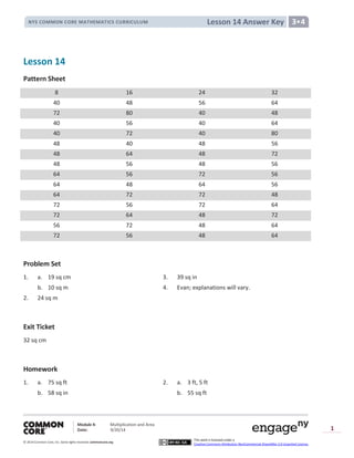 Module 4: Multiplication and Area
Date: 9/20/14
© 2014 Common Core, Inc. Somerights reserved. commoncore.org
This work is licensed under a
Creative Commons Attribution-NonCommercial-ShareAlike 3.0 Unported License.
1
Lesson 14 Answer KeyNYS COMMON CORE MATHEMATICS CURRICULUM 3•4
Lesson 14
Pattern Sheet
8 16 24 32
40 48 56 64
72 80 40 48
40 56 40 64
40 72 40 80
48 40 48 56
48 64 48 72
48 56 48 56
64 56 72 56
64 48 64 56
64 72 72 48
72 56 72 64
72 64 48 72
56 72 48 64
72 56 48 64
Problem Set
1. a. 19 sq cm 3. 39 sq in
b. 10 sq m 4. Evan; explanations will vary.
2. 24 sq m
Exit Ticket
32 sq cm
Homework
1. a. 75 sq ft 2. a. 3 ft, 5 ft
b. 58 sq in b. 55 sq ft
 