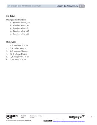 Module 4: Multiplication and Area
Date: 9/20/14
© 2014 Common Core, Inc. Somerights reserved. commoncore.org
This work is licensed under a
Creative Commons Attribution-NonCommercial-ShareAlike 3.0 Unported License.
2
Lesson 15 Answer KeyNYS COMMON CORE MATHEMATICS CURRICULUM 3•4
Exit Ticket
Missing side lengths labeled
a. Equations will vary, 300
b. Equations will vary, 60
c. Equations will vary, 9
d. Equations will vary, 24
e. Equations will vary, 21
Homework
1. 4, 6; bathroom; 24 sq cm
2. 5, 9; kitchen; 45 sq cm
3. 8, 7; bedroom; 56 sq cm
4. 12, 1; hallway; 12 sq cm
5. 7, 9; living room; 63 sq cm
6. 2, 17; porch; 34 sq cm
 
