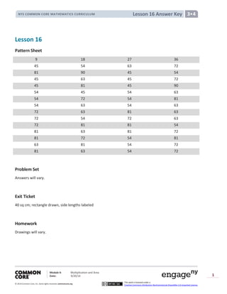 Module 4: Multiplication and Area
Date: 9/20/14
© 2014 Common Core, Inc. Somerights reserved. commoncore.org
This work is licensed under a
Creative Commons Attribution-NonCommercial-ShareAlike 3.0 Unported License.
1
Lesson 16 Answer KeyNYS COMMON CORE MATHEMATICS CURRICULUM 3•4
Lesson 16
Pattern Sheet
9 18 27 36
45 54 63 72
81 90 45 54
45 63 45 72
45 81 45 90
54 45 54 63
54 72 54 81
54 63 54 63
72 63 81 63
72 54 72 63
72 81 81 54
81 63 81 72
81 72 54 81
63 81 54 72
81 63 54 72
Problem Set
Answers will vary.
Exit Ticket
40 sq cm; rectangle drawn, side lengths labeled
Homework
Drawings will vary.
 