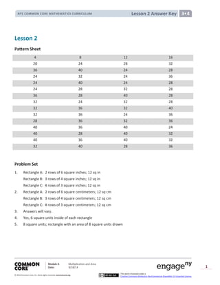 Module 4: Multiplication and Area
Date: 9/18/14
© 2014 Common Core, Inc. Somerights reserved. commoncore.org
This work is licensed under a
Creative Commons Attribution-NonCommercial-ShareAlike 3.0 Unported License.
1
Lesson 2 Answer KeyNYS COMMON CORE MATHEMATICS CURRICULUM 3•4
Lesson 2
Pattern Sheet
4 8 12 16
20 24 28 32
36 40 24 28
24 32 24 36
24 40 24 28
24 28 32 28
36 28 40 28
32 24 32 28
32 36 32 40
32 36 24 36
28 36 32 36
40 36 40 24
40 28 40 32
40 36 40 32
32 40 28 36
Problem Set
1. Rectangle A: 2 rows of 6 square inches; 12 sq in
Rectangle B: 3 rows of 4 square inches; 12 sq in
Rectangle C: 4 rows of 3 square inches; 12 sq in
2. Rectangle A: 2 rows of 6 square centimeters; 12 sq cm
Rectangle B: 3 rows of 4 square centimeters; 12 sq cm
Rectangle C: 4 rows of 3 square centimeters; 12 sq cm
3. Answers will vary.
4. Yes, 6 square units inside of each rectangle
5. 8 square units; rectangle with an area of 8 square units drawn
 