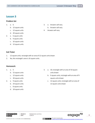 Module 4: Multiplication and Area
Date: 9/18/14
© 2014 Common Core, Inc. Somerights reserved. commoncore.org
This work is licensed under a
Creative Commons Attribution-NonCommercial-ShareAlike 3.0 Unported License.
1
Lesson 3 Answer KeyNYS COMMON CORE MATHEMATICS CURRICULUM 3•4
Lesson 3
Problem Set
1. a. 6 3. a. Answers will vary.
b. 12 square units b. Answers will vary.
c. 12 square units 4. Answers will vary.
d. 20 square units
2. a. 6 square units
b. 9 square units
c. 16 square units
d. 12 square units
Exit Ticket
1. 12 square units; rectangle with an area of 12 square units drawn
2. No, this rectangle’s area is 16 square units.
Homework
1. a. 5 3. a. 10; rectangle with an area of 10 square
b. 15 square units units drawn
c. 12 square units b. 9 square units; rectangle with an area of 9
c. 20 square units square units drawn
2. a. 9 square units c. 12 square units; rectangle with an area of
b. 24 square units 12 square units drawn
c. 8 square units
d. 18 square units
 