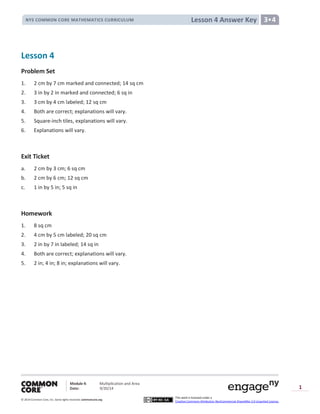 Module 4: Multiplication and Area
Date: 9/20/14
© 2014 Common Core, Inc. Somerights reserved. commoncore.org
This work is licensed under a
Creative Commons Attribution-NonCommercial-ShareAlike 3.0 Unported License.
1
Lesson 4 Answer KeyNYS COMMON CORE MATHEMATICS CURRICULUM 3•4
Lesson 4
Problem Set
1. 2 cm by 7 cm marked and connected; 14 sq cm
2. 3 in by 2 in marked and connected; 6 sq in
3. 3 cm by 4 cm labeled; 12 sq cm
4. Both are correct; explanations will vary.
5. Square-inch tiles, explanations will vary.
6. Explanations will vary.
Exit Ticket
a. 2 cm by 3 cm; 6 sq cm
b. 2 cm by 6 cm; 12 sq cm
c. 1 in by 5 in; 5 sq in
Homework
1. 8 sq cm
2. 4 cm by 5 cm labeled; 20 sq cm
3. 2 in by 7 in labeled; 14 sq in
4. Both are correct; explanations will vary.
5. 2 in; 4 in; 8 in; explanations will vary.
 