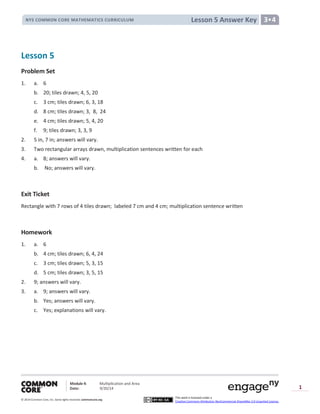 Module 4: Multiplication and Area
Date: 9/20/14
© 2014 Common Core, Inc. Somerights reserved. commoncore.org
This work is licensed under a
Creative Commons Attribution-NonCommercial-ShareAlike 3.0 Unported License.
1
Lesson 5 Answer KeyNYS COMMON CORE MATHEMATICS CURRICULUM 3•4
Lesson 5
Problem Set
1. a. 6
b. 20; tiles drawn; 4, 5, 20
c. 3 cm; tiles drawn; 6, 3, 18
d. 8 cm; tiles drawn; 3, 8, 24
e. 4 cm; tiles drawn; 5, 4, 20
f. 9; tiles drawn; 3, 3, 9
2. 5 in, 7 in; answers will vary.
3. Two rectangular arrays drawn, multiplication sentences written for each
4. a. 8; answers will vary.
b. No; answers will vary.
Exit Ticket
Rectangle with 7 rows of 4 tiles drawn; labeled 7 cm and 4 cm; multiplication sentence written
Homework
1. a. 6
b. 4 cm; tiles drawn; 6, 4, 24
c. 3 cm; tiles drawn; 5, 3, 15
d. 5 cm; tiles drawn; 3, 5, 15
2. 9; answers will vary.
3. a. 9; answers will vary.
b. Yes; answers will vary.
c. Yes; explanations will vary.
 
