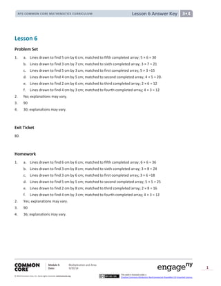 Module 4: Multiplication and Area
Date: 9/20/14
© 2014 Common Core, Inc. Somerights reserved. commoncore.org
This work is licensed under a
Creative Commons Attribution-NonCommercial-ShareAlike 3.0 Unported License.
1
Lesson 6 Answer KeyNYS COMMON CORE MATHEMATICS CURRICULUM 3•4
Lesson 6
Problem Set
1. a. Lines drawn to find 5 cm by 6 cm; matched to fifth completed array; 5 × 6 = 30
b. Lines drawn to find 3 cm by 7 cm; matched to sixth completed array; 3 × 7 = 21
c. Lines drawn to find 5 cm by 3 cm; matched to first completed array; 5 × 3 =15
d. Lines drawn to find 4 cm by 5 cm; matched to second completed array; 4 × 5 = 20.
e. Lines drawn to find 2 cm by 6 cm; matched to third completed array; 2 × 6 = 12
f. Lines drawn to find 4 cm by 3 cm; matched to fourth completed array; 4 × 3 = 12
2. No; explanations may vary.
3. 90
4. 30; explanations may vary.
Exit Ticket
80
Homework
1. a. Lines drawn to find 6 cm by 6 cm; matched to fifth completed array; 6 × 6 = 36
b. Lines drawn to find 3 cm by 8 cm; matched to sixth completed array; 3 × 8 = 24
c. Lines drawn to find 3 cm by 6 cm; matched to first completed array; 3 × 6 =18
d. Lines drawn to find 5 cm by 5 cm; matched to second completed array; 5 × 5 = 25
e. Lines drawn to find 2 cm by 8 cm; matched to third completed array; 2 × 8 = 16
f. Lines drawn to find 4 cm by 3 cm; matched to fourth completed array; 4 × 3 = 12
2. Yes; explanations may vary.
3. 90
4. 36; explanations may vary.
 