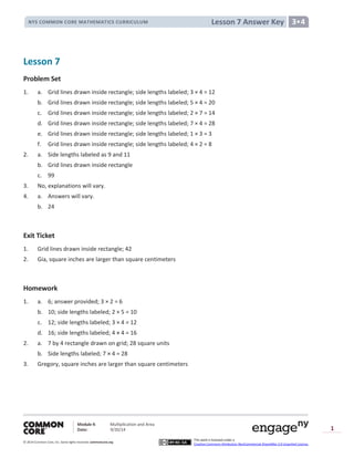 Module 4: Multiplication and Area
Date: 9/20/14
© 2014 Common Core, Inc. Somerights reserved. commoncore.org
This work is licensed under a
Creative Commons Attribution-NonCommercial-ShareAlike 3.0 Unported License.
1
Lesson 7 Answer KeyNYS COMMON CORE MATHEMATICS CURRICULUM 3•4
Lesson 7
Problem Set
1. a. Grid lines drawn inside rectangle; side lengths labeled; 3 × 4 = 12
b. Grid lines drawn inside rectangle; side lengths labeled; 5 × 4 = 20
c. Grid lines drawn inside rectangle; side lengths labeled; 2 × 7 = 14
d. Grid lines drawn inside rectangle; side lengths labeled; 7 × 4 = 28
e. Grid lines drawn inside rectangle; side lengths labeled; 1 × 3 = 3
f. Grid lines drawn inside rectangle; side lengths labeled; 4 × 2 = 8
2. a. Side lengths labeled as 9 and 11
b. Grid lines drawn inside rectangle
c. 99
3. No, explanations will vary.
4. a. Answers will vary.
b. 24
Exit Ticket
1. Grid lines drawn inside rectangle; 42
2. Gia, square inches are larger than square centimeters
Homework
1. a. 6; answer provided; 3 × 2 = 6
b. 10; side lengths labeled; 2 × 5 = 10
c. 12; side lengths labeled; 3 × 4 = 12
d. 16; side lengths labeled;
2. a. 7 by 4 rectangle drawn on grid; 28 square units
b. Side lengths labeled; 7 × 4 = 28
3. Gregory, square inches are larger than square centimeters
 