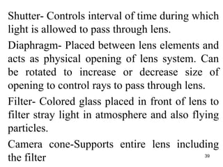 Shutter- Controls interval of time during which
light is allowed to pass through lens.
Diaphragm- Placed between lens elements and
acts as physical opening of lens system. Can
be rotated to increase or decrease size of
opening to control rays to pass through lens.
Filter- Colored glass placed in front of lens to
filter stray light in atmosphere and also flying
particles.
Camera cone-Supports entire lens including
the filter 39
 