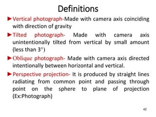 Definitions
►Vertical photograph-Made with camera axis coinciding
with direction of gravity
►Tilted photograph- Made with camera axis
unintentionally tilted from vertical by small amount
(less than 3°)
►Oblique photograph- Made with camera axis directed
intentionally between horizontal and vertical.
►Perspective projection- It is produced by straight lines
radiating from common point and passing through
point on the sphere to plane of projection
(Ex:Photograph)
42
 