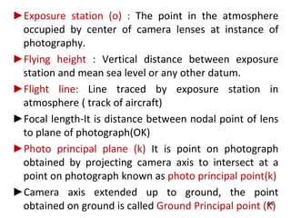 ►Exposure station (o) : The point in the atmosphere
occupied by center of camera lenses at instance of
photography.
►Flying height : Vertical distance between exposure
station and mean sea level or any other datum.
►Flight line: Line traced by exposure station in
atmosphere ( track of aircraft)
►Focal length-It is distance between nodal point of lens
to plane of photograph(OK)
►Photo principal plane (k) It is point on photograph
obtained by projecting camera axis to intersect at a
point on photograph known as photo principal point(k)
►Camera axis extended up to ground, the point
obtained on ground is called Ground Principal point (K)44
 
