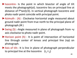 ►Isocentre- Is the point in which bisector of angle of tilt
meets the photograph(oi). Isocentre lies on principal line at
distance of f*tan(t/2). In vertical photograph Isocentre and
photo nadir point coincide with principal point.
►Azimuth : (A) : Clockwise horizontal angle measured about
ground nadir point from true north to the principal plane of
photograph.(Ф )
►Swing (S) :-Angle measured in plane of photograph from +y
axis clockwise to photo nadir point.
►Horizon point (h) : It is point of intersection of horizontal
line through center of lenses and principal line (np) on
photograph.
►Axis of tilt:- It is line in plane of photograph perpendicular
to principal line at the Isocentre (i1 i i2)
46
 