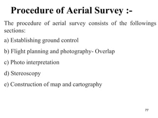 Procedure of Aerial Survey :-
The procedure of aerial survey consists of the followings
sections:
a) Establishing ground control
b) Flight planning and photography- Overlap
c) Photo interpretation
d) Stereoscopy
e) Construction of map and cartography
77
 