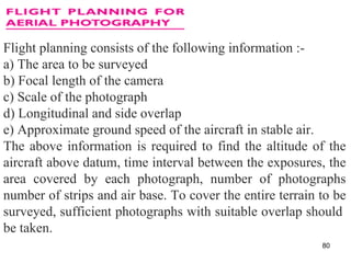 Flight planning consists of the following information :-
a) The area to be surveyed
b) Focal length of the camera
c) Scale of the photograph
d) Longitudinal and side overlap
e) Approximate ground speed of the aircraft in stable air.
The above information is required to find the altitude of the
aircraft above datum, time interval between the exposures, the
area covered by each photograph, number of photographs
number of strips and air base. To cover the entire terrain to be
surveyed, sufficient photographs with suitable overlap should
be taken.
80
 
