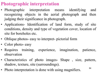 Photographic interpretation
• Photographic interpretation means identifying and
recognizing objects in the aerial photograph and then
judging their significance in photograph.
• Applications- Identification of land form, study of site
conditions, density and type of vegetation cover, location of
site for boreholes etc.
• Oblique photos- easy to interpret- pictorial form
• Color photo- easy
• Requires training, experience, imagination, patience,
observation
• Characteristics of photo images- Shape , size, pattern,
shadow, texture, site (surroundings).
• Photo interpretation is done with using magnifiers.
84
 