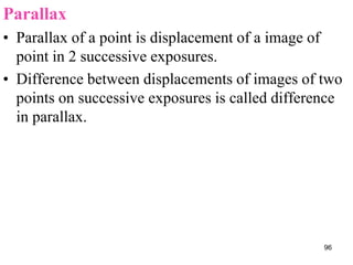 Parallax
• Parallax of a point is displacement of a image of
point in 2 successive exposures.
• Difference between displacements of images of two
points on successive exposures is called difference
in parallax.
96
 