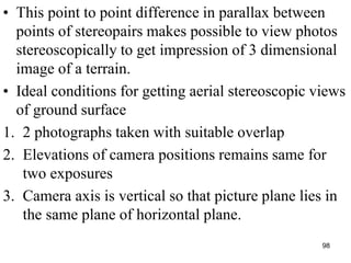 • This point to point difference in parallax between
points of stereopairs makes possible to view photos
stereoscopically to get impression of 3 dimensional
image of a terrain.
• Ideal conditions for getting aerial stereoscopic views
of ground surface
1. 2 photographs taken with suitable overlap
2. Elevations of camera positions remains same for
two exposures
3. Camera axis is vertical so that picture plane lies in
the same plane of horizontal plane.
98
 