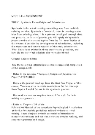 MODULE 4 ASSIGNMENT
TOPIC: Synthesis Paper-Origins of Behaviorism
Synthesis is the act of creating something new from multiple
existing entities. Synthesis of research, then, is creating a new
idea from existing ideas. It is a process developed through time
and practice. In this assignment, you will apply the synthesis
process to the articles and topics from the first four Topics of
this course. Consider the development of behaviorism, including
the precursors and contemporaries of the early behaviorists.
What limitations existed in those theories and practices, and
how did the early behaviorists aim to resolve them?
General Requirements:
Use the following information to ensure successful completion
of the assignment:
· Refer to the resource “Template: Origins of Behaviorism
Paper.” ATTACHED
· Review the journal readings from the first four Topics of this
course. You may wish to create annotations for the readings
from Topics 3 and 4 for use in the synthesis process.
· Doctoral learners are required to use APA style for their
writing assignments.
· Refer to Chapters 2-4 of the
Publication Manual of the American Psychological Association
(6th ed.) for specific guidelines related to doctoral-level
writing. These chapters contain essential information on
manuscript structure and content, clear and concise writing, and
academic grammar and usage.
 