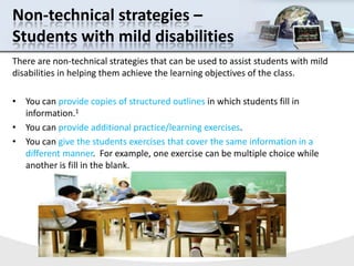 Non-technical strategies – Students with mild disabilities,[object Object],There are non-technical strategies that can be used to assist students with mild disabilities in helping them achieve the learning objectives of the class.  ,[object Object],You can provide copies of structured outlines in which students fill in information.1,[object Object],You can provide additional practice/learning exercises.,[object Object],You can give the students exercises that cover the same information in a different manner.  For example, one exercise can be multiple choice while another is fill in the blank. ,[object Object]