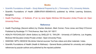 Books
• Scientific Foundations of Health – Study Material Prepared by Dr. L Thimmesha, VTU, University Website.
• Scientific Foundations of Health (ISBN-978-81-955465-6-5) published by Infinite Learning Solutions,
Bangalore
• Health Psychology - A Textbook, 4th ed. by Jane Ogden McGraw Hill Education (India) Private Ltd. Open
University Press.
Reference
• Health Psychology (Second edition) by Charles Abraham, Mark Conner, Fiona Jones and Daryl O’Connor
Published by Routledge 711 Third Avenue, New York, NY 10017.
• HEALTH PSYCHOLOGY (Ninth Edition) by SHELLEY E. TAYLOR - University of California, Los Angeles,
McGraw Hill Education (India) Private Limited - Open University Press.
• SWAYAM / NPTL/ MOOCS/ We blinks/ Internet sources/ YouTube videos and other materials / notes.
• Scientific Foundations of Health (Health & Wellness) - General Books published for university and colleges
references by popular authors and published by the reputed publisher.
 
