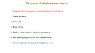 Symptoms of substance use disorder
1. Impaired control: a craving or strong urge to use the substance
2. Social problems
3. Risky use
4. Drug effects
5. Feeling that you have to use the drug regularly
6. Not meeting obligations and work responsibilities
7. Continuing to use the drug, even though you know
 