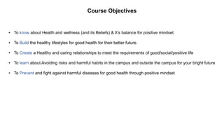 Course Objectives
• To know about Health and wellness (and its Beliefs) & It’s balance for positive mindset.
• To Build the healthy lifestyles for good health for their better future.
• To Create a Healthy and caring relationships to meet the requirements of good/social/positive life
• To learn about Avoiding risks and harmful habits in the campus and outside the campus for your bright future
• To Prevent and fight against harmful diseases for good health through positive mindset
 