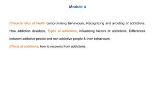 Characteristics of health compromising behaviours, Recognizing and avoiding of addictions,
How addiction develops, Types of addictions, influencing factors of addictions, Differences
between addictive people and non addictive people & their behaviours.
Effects of addictions, how to recovery from addictions.
Module 4
 