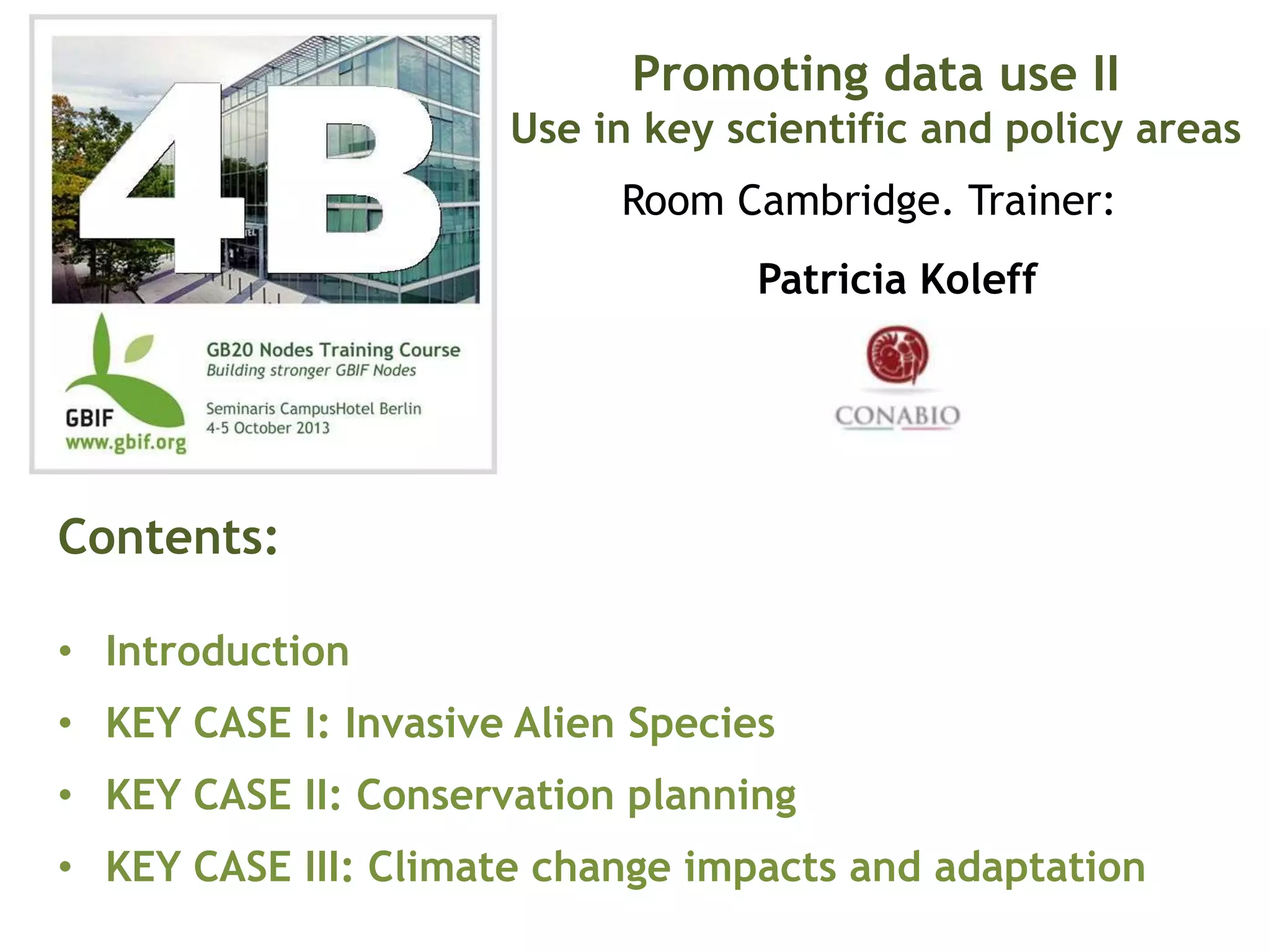 Patricia Koleff
Contents:
• Introduction
• KEY CASE I: Invasive Alien Species
• KEY CASE II: Conservation planning
• KEY CASE III: Climate change impacts and adaptation
Promoting data use II
Use in key scientific and policy areas
Room Cambridge. Trainer:
 